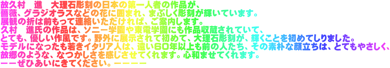 故久村 進 大理石彫刻の日本の第一人者の作品が、 薔薇、グラジオラスなどの花に囲まれ、まぶしく彫刻が輝いています。 展観の折は前もって連絡いただければ、ご案内します。 久村 進氏の作品は、ソニー学園や東電学園にも作品収蔵されていて、 とても、優しい作風です。野外に展示されて初めて、大理石彫刻が、輝くことを初めてしりました。 モデルになったも若きイタリア人は、遠い60年以上も前の人たち、その素朴な顔立ちは、とてもやさしく、 故郷のような、なつかしさを感じさせてくれます。心和ませてくれます。 ーーぜひあいにきてください。ーーーー